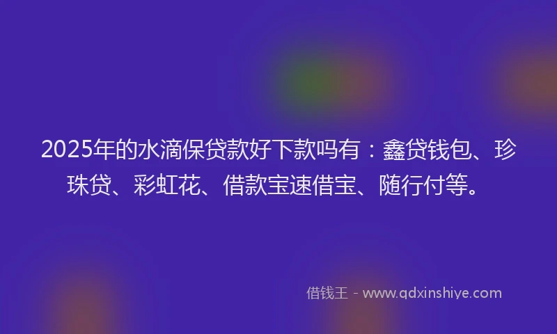 2025年的水滴保贷款好下款吗有：鑫贷钱包、珍珠贷、彩虹花、借款宝速借宝、随行付等。