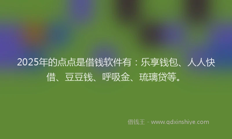 2025年的点点是借钱软件有：乐享钱包、人人快借、豆豆钱、呼吸金、琉璃贷等。