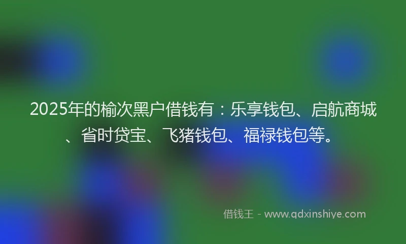 2025年的榆次黑户借钱有：乐享钱包、启航商城、省时贷宝、飞猪钱包、福禄钱包等。