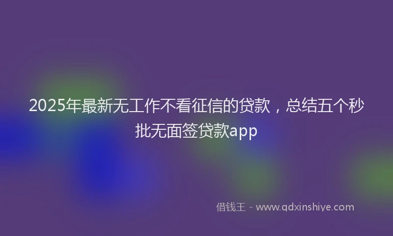 2025年最新无工作不看征信的贷款，总结五个秒批无面签贷款app