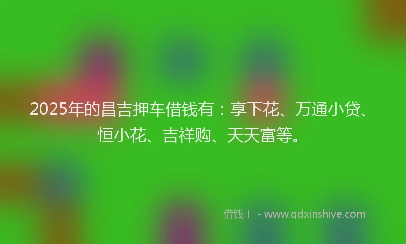 2025年的昌吉押车借钱有：享下花、万通小贷、恒小花、吉祥购、天天富等。