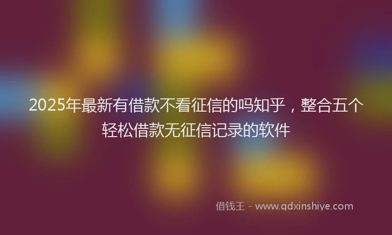 2025年最新有借款不看征信的吗知乎，整合五个轻松借款无征信记录的软件