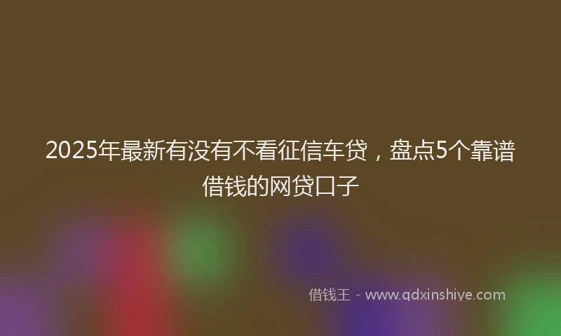 2025年最新有没有不看征信车贷，盘点5个靠谱借钱的网贷口子