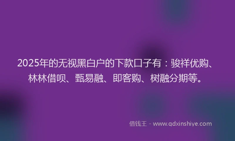 2025年的无视黑白户的下款口子有：骏祥优购、林林借呗、甄易融、即客购、树融分期等。