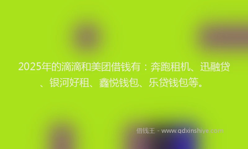 2025年的滴滴和美团借钱有：奔跑租机、迅融贷、银河好租、鑫悦钱包、乐贷钱包等。