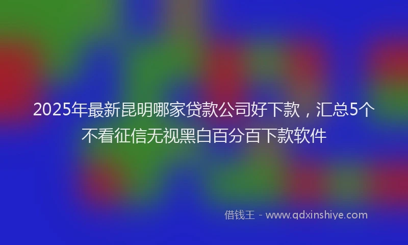 2025年最新昆明哪家贷款公司好下款，汇总5个不看征信无视黑白百分百下款软件