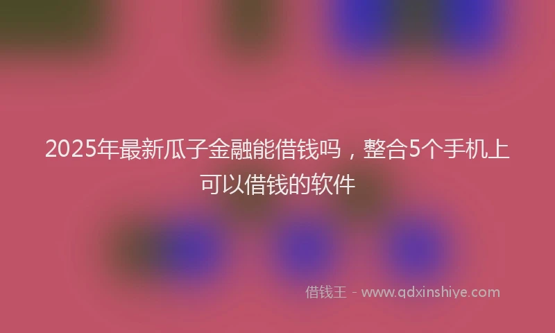 2025年最新瓜子金融能借钱吗，整合5个手机上可以借钱的软件