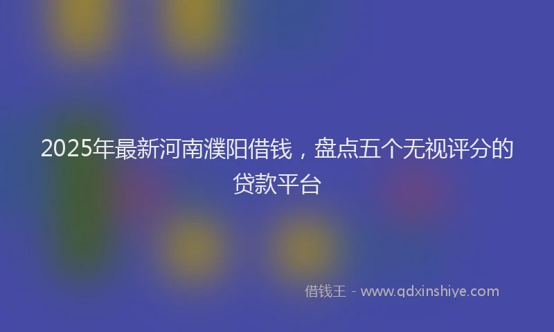 2025年最新河南濮阳借钱，盘点五个无视评分的贷款平台
