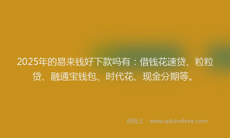 2025年的易来钱好下款吗有：借钱花速贷、粒粒贷、融通宝钱包、时代花、现金分期等。