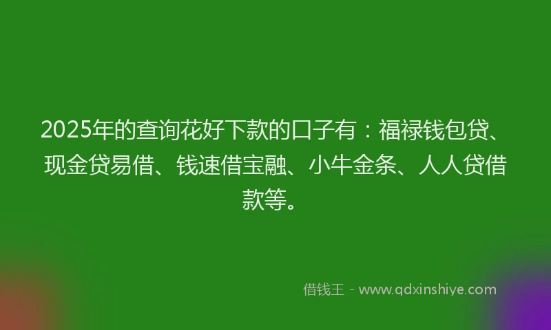 2025年的查询花好下款的口子有：福禄钱包贷、现金贷易借、钱速借宝融、小牛金条、人人贷借款等。