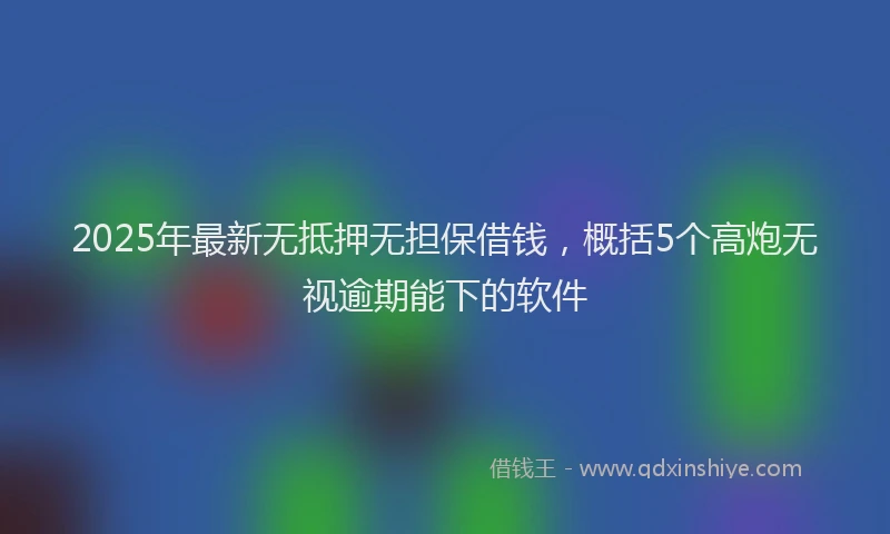 2025年最新无抵押无担保借钱，概括5个高炮无视逾期能下的软件