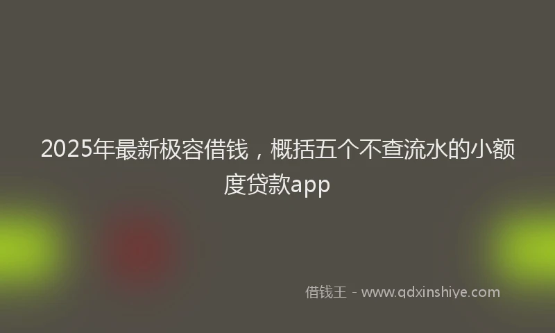 2025年最新极容借钱，概括五个不查流水的小额度贷款app