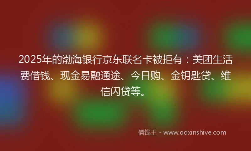 2025年的渤海银行京东联名卡被拒有：美团生活费借钱、现金易融通途、今日购、金钥匙贷、维信闪贷等。