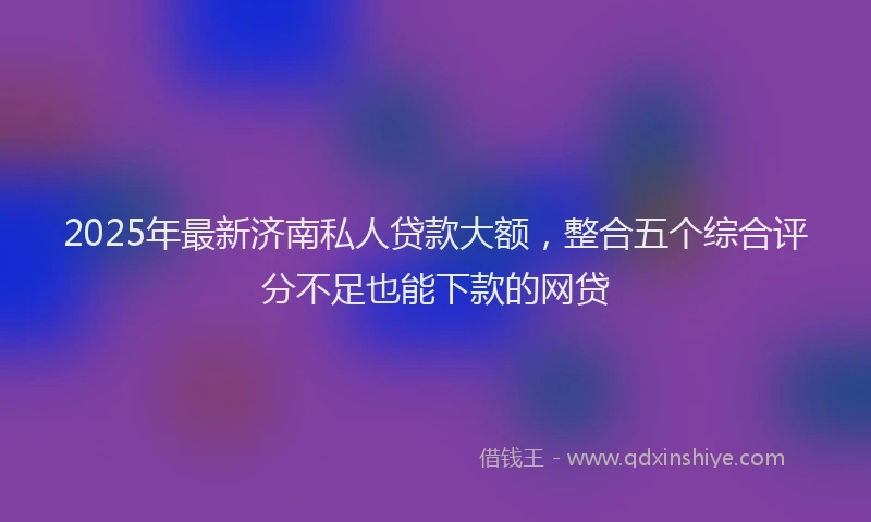 2025年最新济南私人贷款大额，整合五个综合评分不足也能下款的网贷