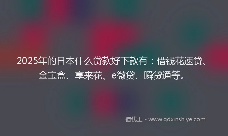2025年的日本什么贷款好下款有：借钱花速贷、金宝盒、享来花、e微贷、瞬贷通等。