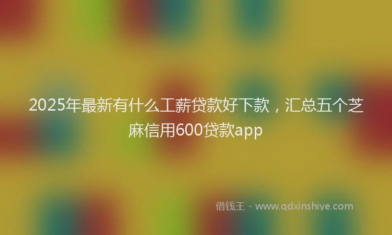 2025年最新有什么工薪贷款好下款，汇总五个芝麻信用600贷款app