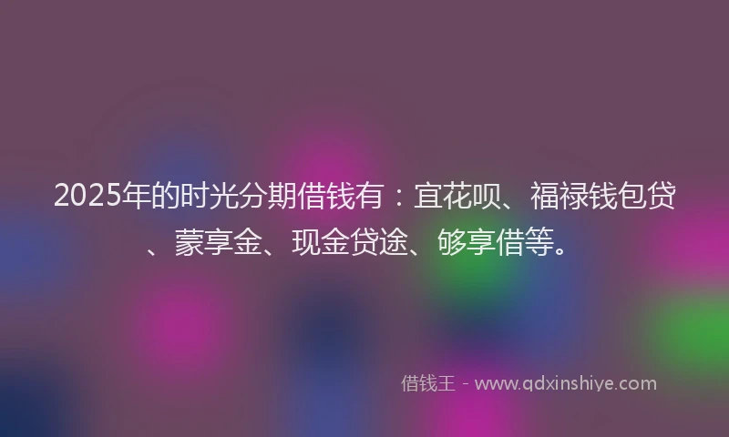 2025年的时光分期借钱有：宜花呗、福禄钱包贷、蒙享金、现金贷途、够享借等。