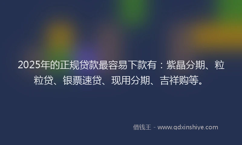 2025年的正规贷款最容易下款有：紫晶分期、粒粒贷、银票速贷、现用分期、吉祥购等。