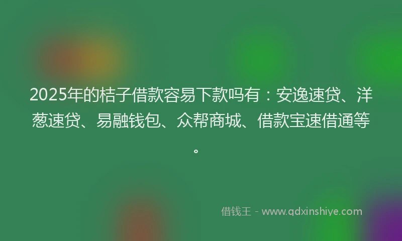 2025年的桔子借款容易下款吗有：安逸速贷、洋葱速贷、易融钱包、众帮商城、借款宝速借通等。