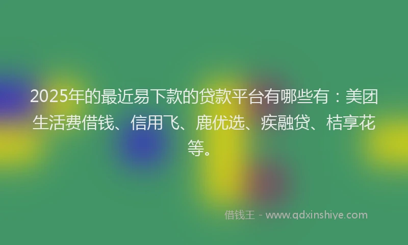 2025年的最近易下款的贷款平台有哪些有：美团生活费借钱、信用飞、鹿优选、疾融贷、桔享花等。