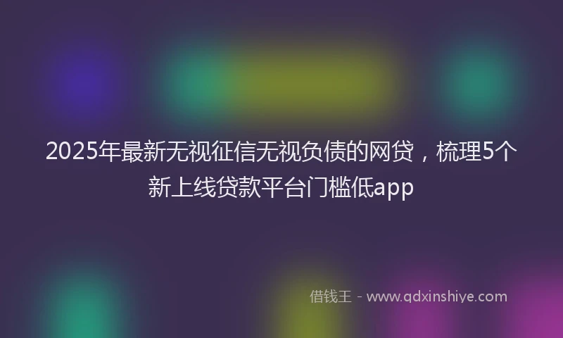 2025年最新无视征信无视负债的网贷，梳理5个新上线贷款平台门槛低app