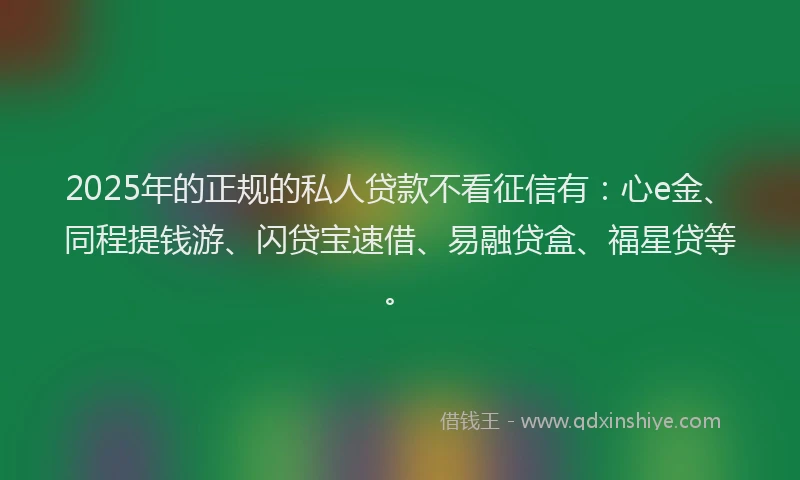 2025年的正规的私人贷款不看征信有：心e金、同程提钱游、闪贷宝速借、易融贷盒、福星贷等。