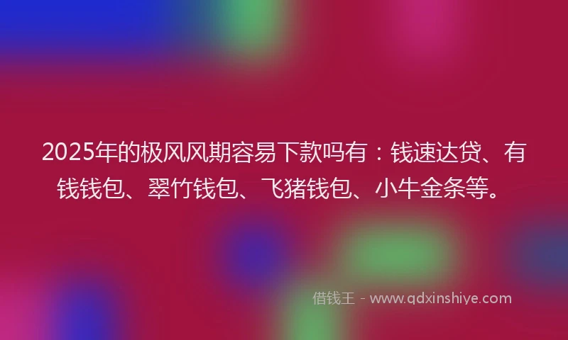 2025年的极风风期容易下款吗有：钱速达贷、有钱钱包、翠竹钱包、飞猪钱包、小牛金条等。