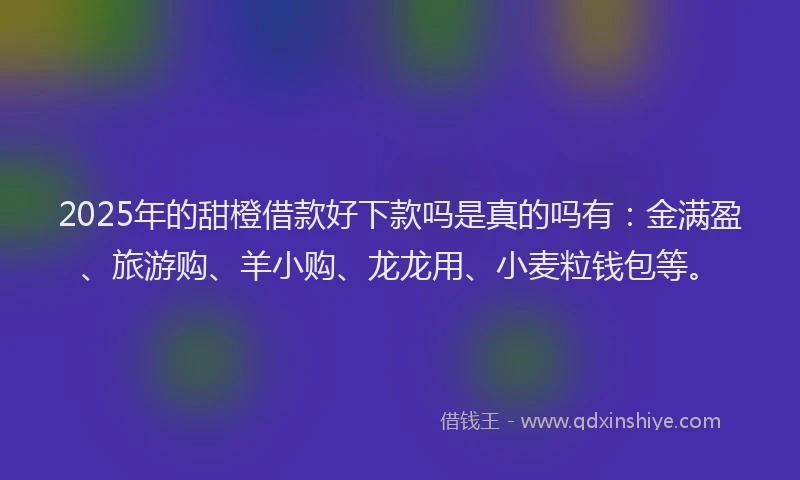 2025年的甜橙借款好下款吗是真的吗有：金满盈、旅游购、羊小购、龙龙用、小麦粒钱包等。