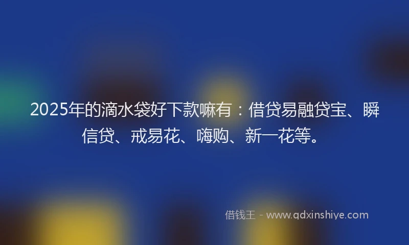 2025年的滴水袋好下款嘛有：借贷易融贷宝、瞬信贷、戒易花、嗨购、新一花等。