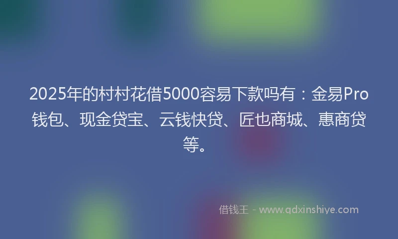 2025年的村村花借5000容易下款吗有：金易Pro钱包、现金贷宝、云钱快贷、匠也商城、惠商贷等。