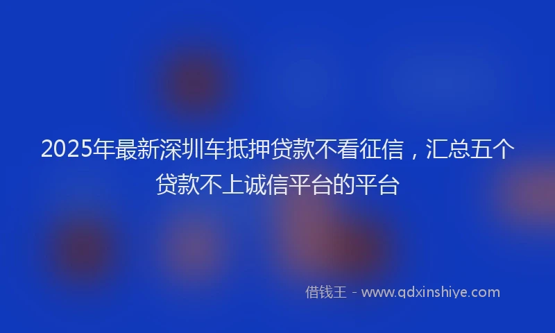 2025年最新深圳车抵押贷款不看征信，汇总五个贷款不上诚信平台的平台