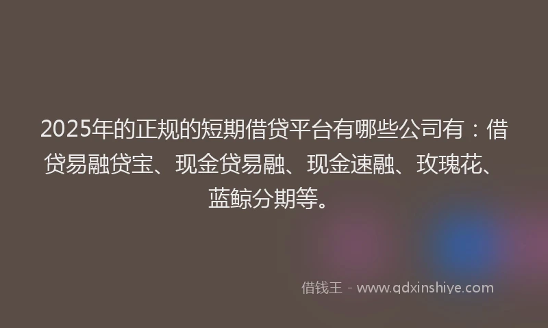 2025年的正规的短期借贷平台有哪些公司有：借贷易融贷宝、现金贷易融、现金速融、玫瑰花、蓝鲸分期等。
