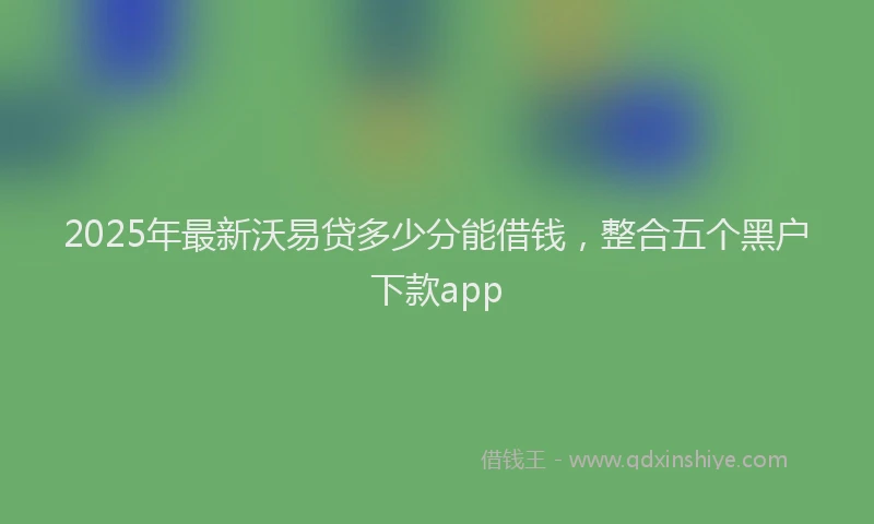 2025年最新沃易贷多少分能借钱，整合五个黑户下款app