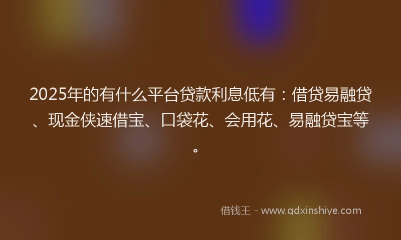 2025年的有什么平台贷款利息低有：借贷易融贷、现金侠速借宝、口袋花、会用花、易融贷宝等。