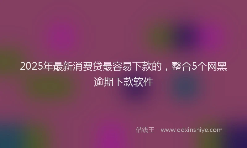 2025年最新消费贷最容易下款的，整合5个网黑逾期下款软件