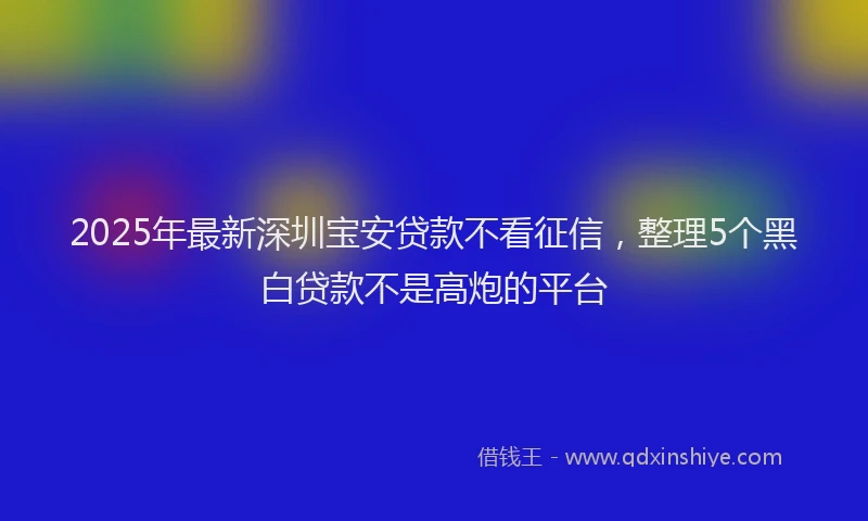 2025年最新深圳宝安贷款不看征信，整理5个黑白贷款不是高炮的平台