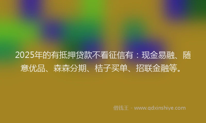 2025年的有抵押贷款不看征信有：现金易融、随意优品、森森分期、桔子买单、招联金融等。