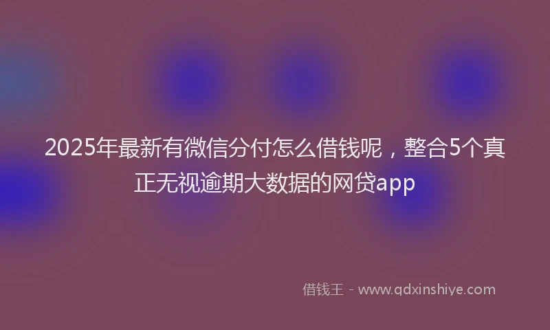 2025年最新有微信分付怎么借钱呢，整合5个真正无视逾期大数据的网贷app