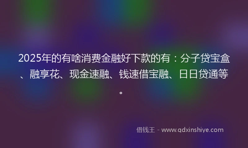 2025年的有啥消费金融好下款的有：分子贷宝盒、融享花、现金速融、钱速借宝融、日日贷通等。