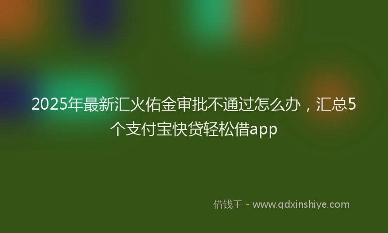 2025年最新汇火佑金审批不通过怎么办，汇总5个支付宝快贷轻松借app