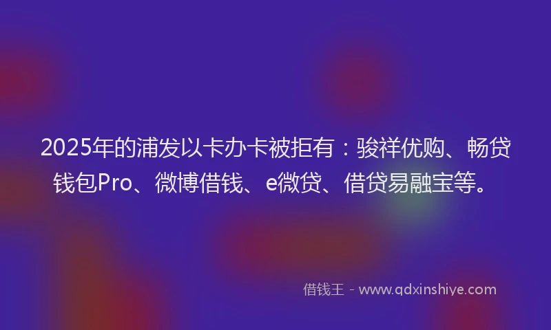 2025年的浦发以卡办卡被拒有：骏祥优购、畅贷钱包Pro、微博借钱、e微贷、借贷易融宝等。