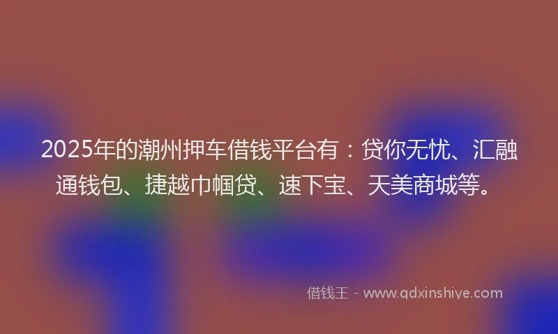2025年的潮州押车借钱平台有：贷你无忧、汇融通钱包、捷越巾帼贷、速下宝、天美商城等。