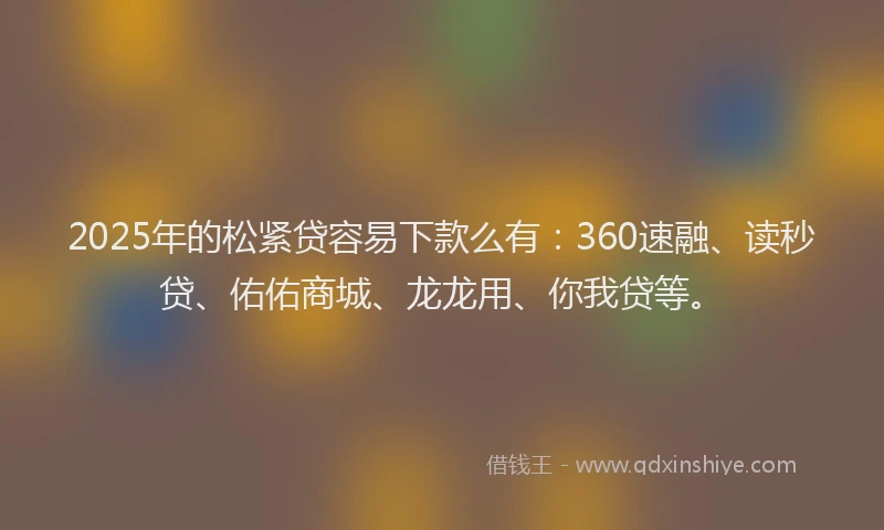 2025年的松紧贷容易下款么有：360速融、读秒贷、佑佑商城、龙龙用、你我贷等。