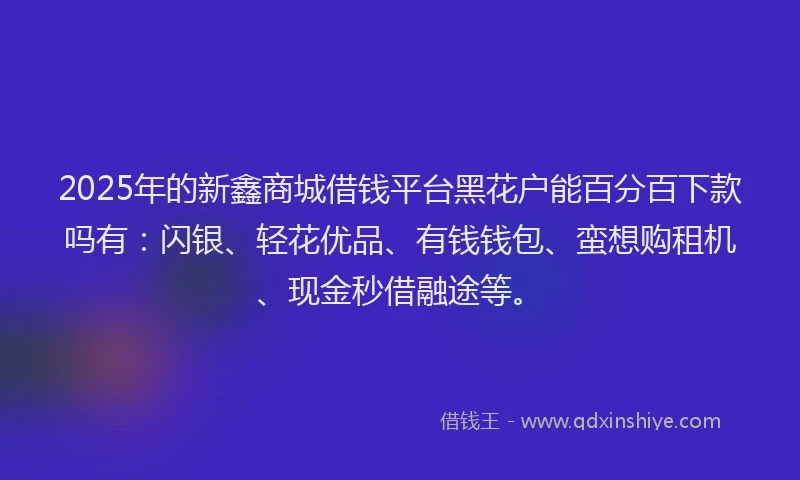 2025年的新鑫商城借钱平台黑花户能百分百下款吗有：闪银、轻花优品、有钱钱包、蛮想购租机、现金秒借融途等。