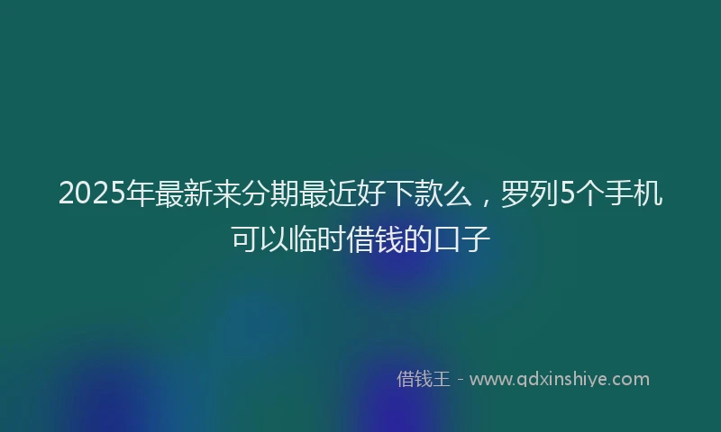 2025年最新来分期最近好下款么，罗列5个手机可以临时借钱的口子