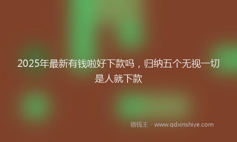 2025年最新有钱啦好下款吗，归纳五个无视一切是人就下款