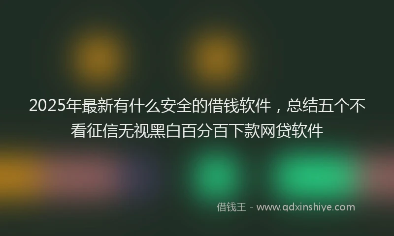 2025年最新有什么安全的借钱软件，总结五个不看征信无视黑白百分百下款网贷软件