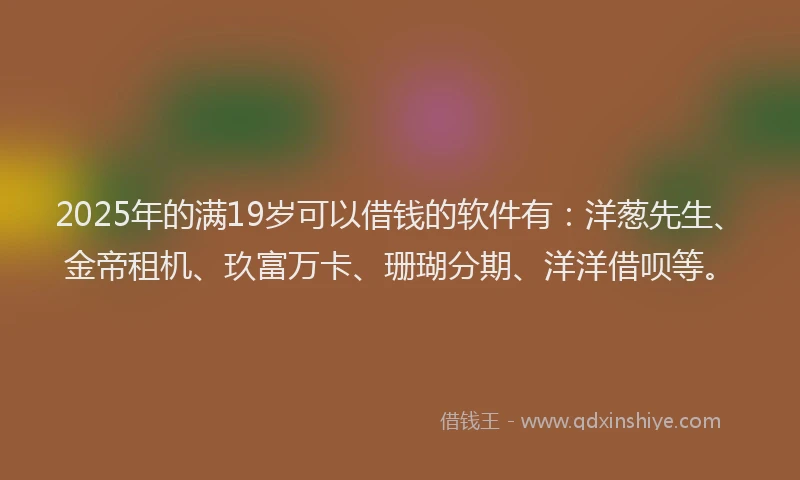 2025年的满19岁可以借钱的软件有：洋葱先生、金帝租机、玖富万卡、珊瑚分期、洋洋借呗等。