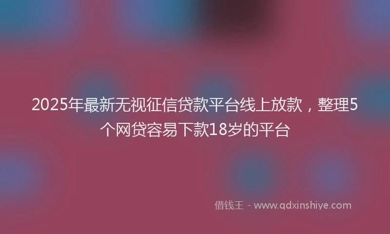 2025年最新无视征信贷款平台线上放款，整理5个网贷容易下款18岁的平台