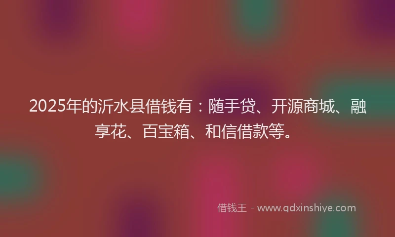 2025年的沂水县借钱有：随手贷、开源商城、融享花、百宝箱、和信借款等。